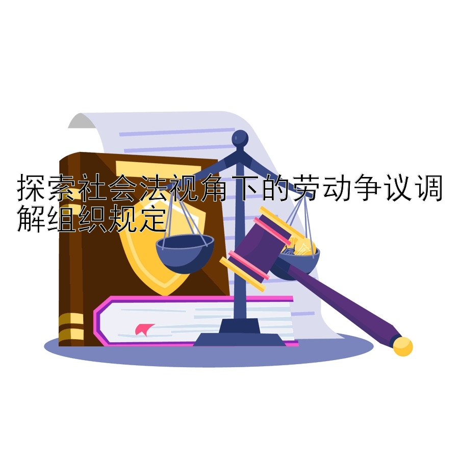 探索社会法视角下的劳动争议调解组织规定