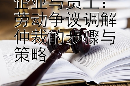 企业与员工：劳动争议调解仲裁的步骤与策略