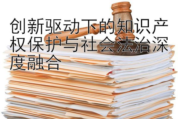 创新驱动下的知识产权保护与社会法治深度融合