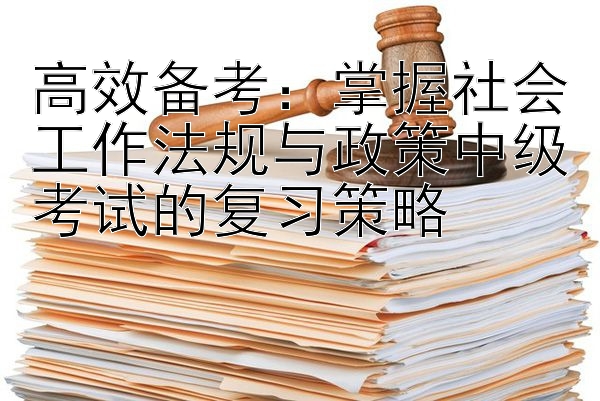 高效备考：掌握社会工作法规与政策中级考试的复习策略