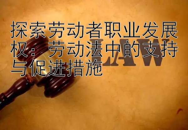 探索劳动者职业发展权：劳动法中的支持与促进措施