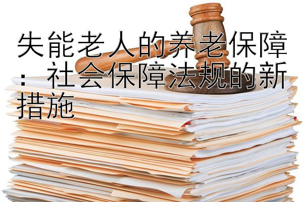 失能老人的养老保障：社会保障法规的新措施