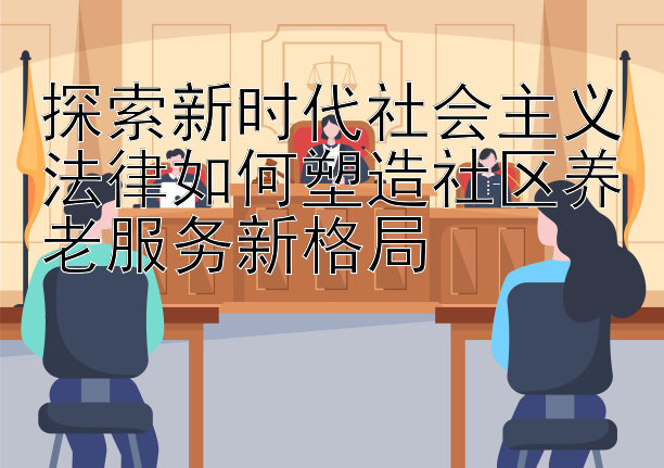 探索新时代社会主义法律如何塑造社区养老服务新格局