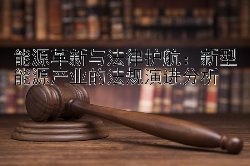 能源革新与法律护航：新型能源产业的法规演进分析