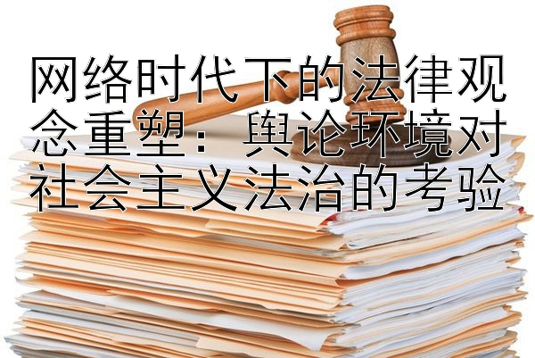 网络时代下的法律观念重塑：舆论环境对社会主义法治的考验