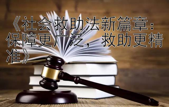 《社会救助法新篇章：保障更广泛，救助更精准》