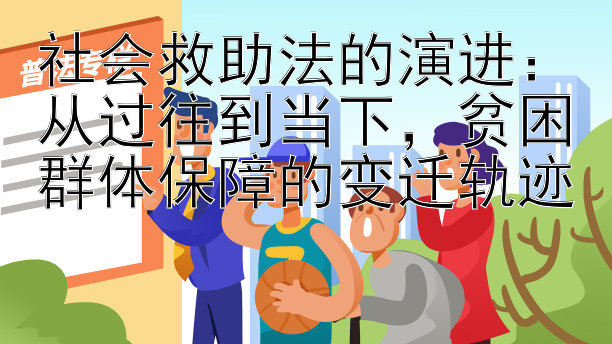 社会救助法的演进：从过往到当下，贫困群体保障的变迁轨迹