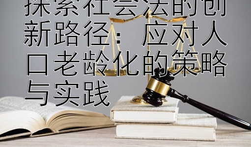 探索社会法的创新路径：应对人口老龄化的策略与实践