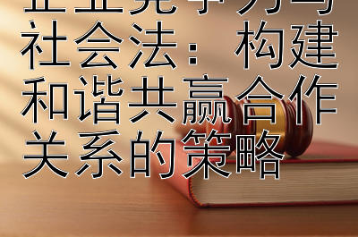 企业竞争力与社会法：构建和谐共赢合作关系的策略