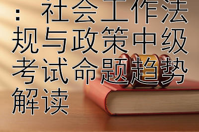 历年真题剖析：社会工作法规与政策中级考试命题趋势解读