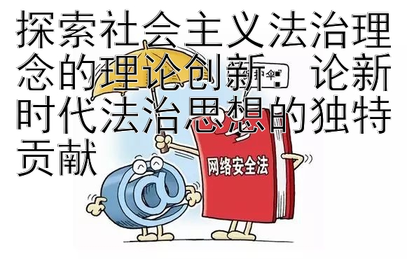 探索社会主义法治理念的理论创新：论新时代法治思想的独特贡献