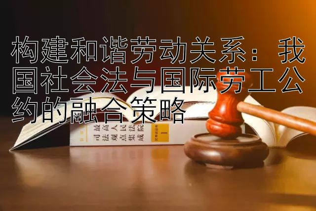 构建和谐劳动关系：我国社会法与国际劳工公约的融合策略