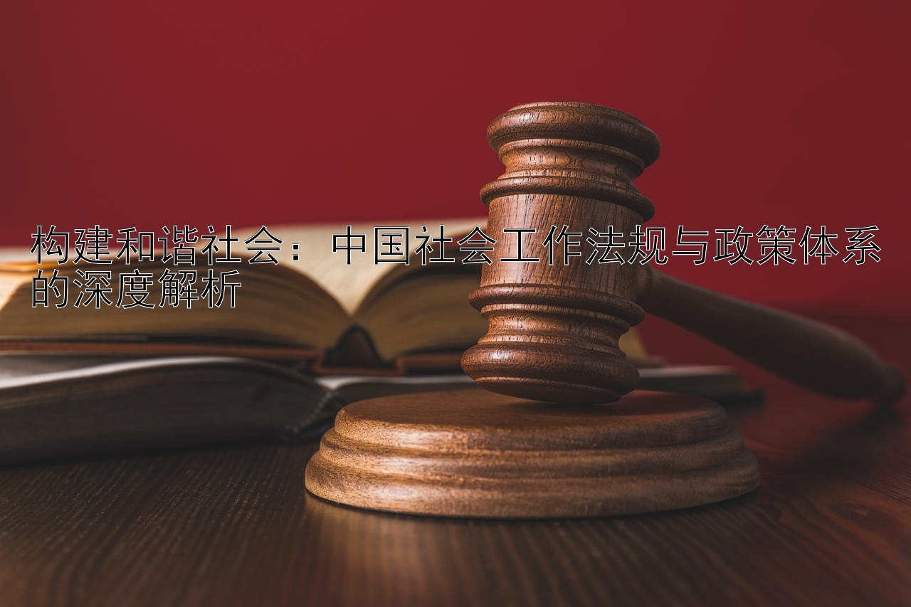 构建和谐社会：中国社会工作法规与政策体系的深度解析