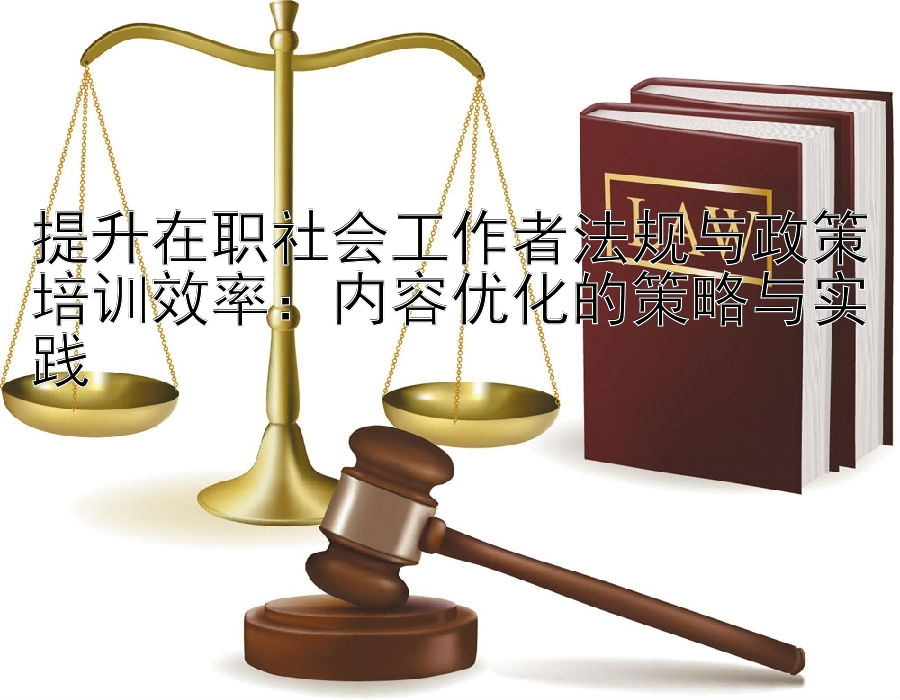 提升在职社会工作者法规与政策培训效率：内容优化的策略与实践