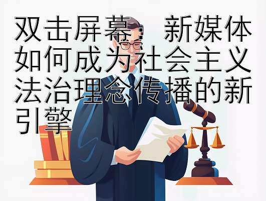 双击屏幕：新媒体如何成为社会主义法治理念传播的新引擎