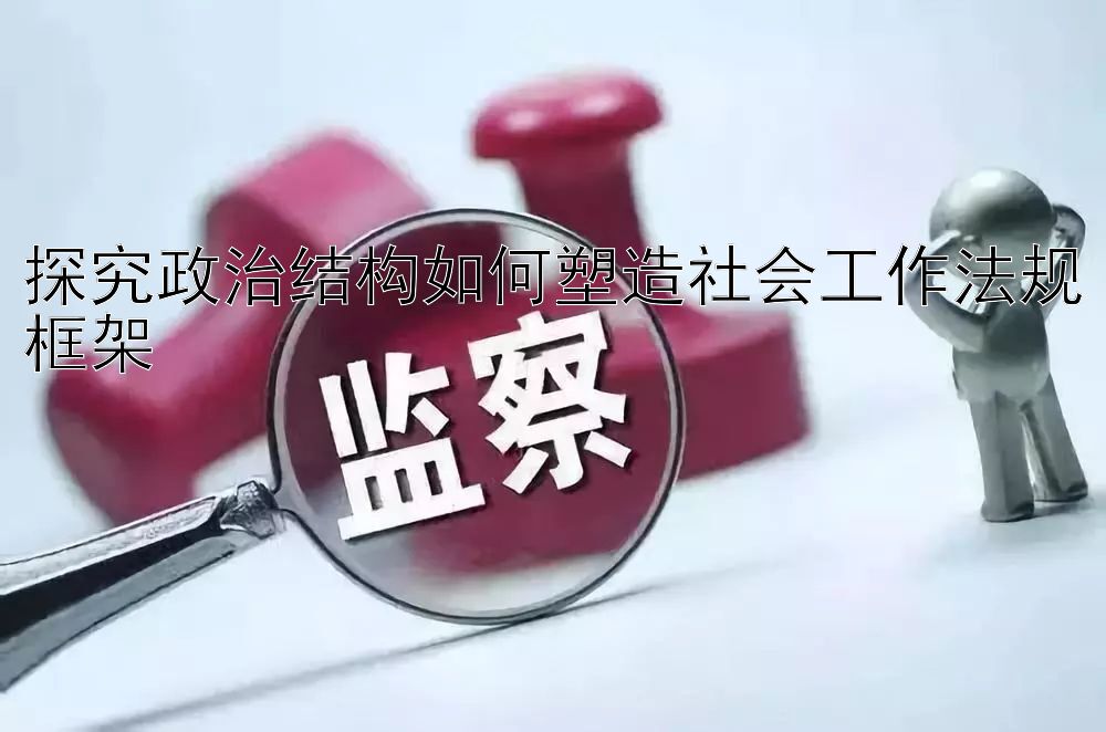 探究政治结构如何塑造社会工作法规框架