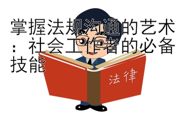 掌握法规沟通的艺术：社会工作者的必备技能