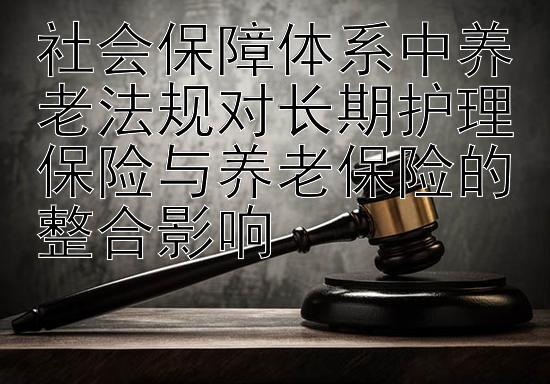 社会保障体系中养老法规对长期护理保险与养老保险的整合影响