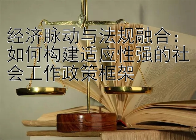 经济脉动与法规融合：如何构建适应性强的社会工作政策框架