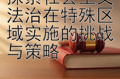 探索社会主义法治在特殊区域实施的挑战与策略