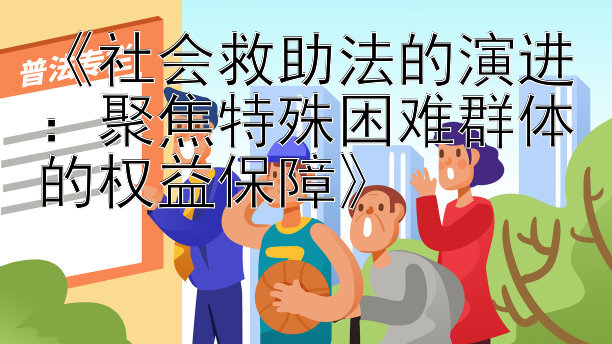 《社会救助法的演进：聚焦特殊困难群体的权益保障》