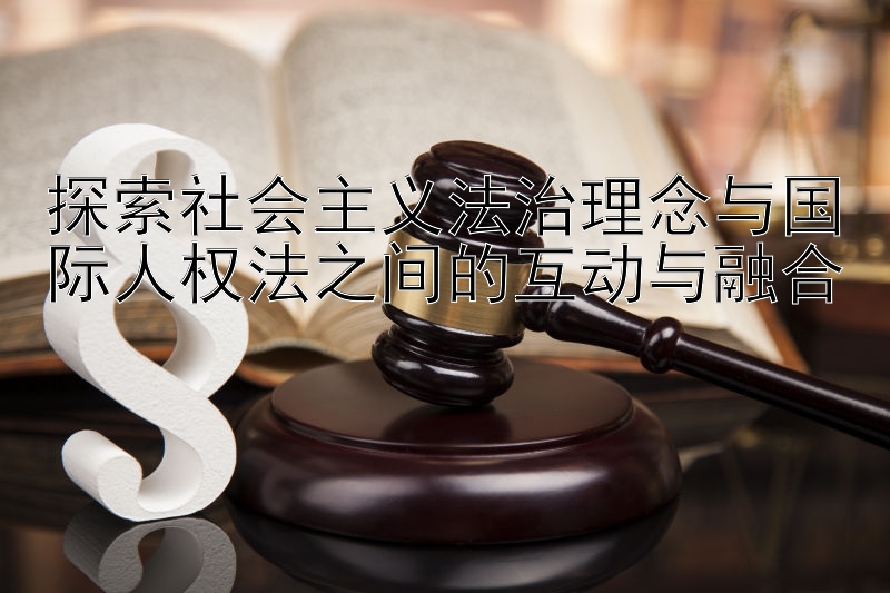 探索社会主义法治理念与国际人权法之间的互动与融合