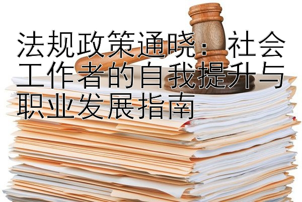 法规政策通晓：社会工作者的自我提升与职业发展指南