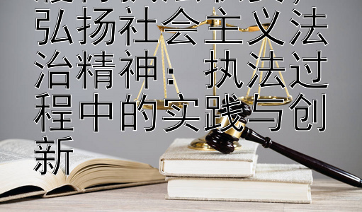 履行执法职责，弘扬社会主义法治精神：执法过程中的实践与创新