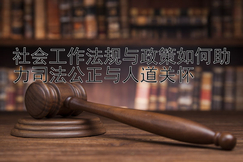 社会工作法规与政策如何助力司法公正与人道关怀