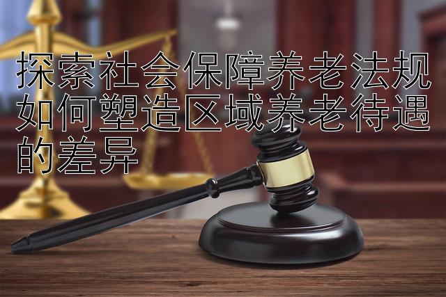 探索社会保障养老法规如何塑造区域养老待遇的差异