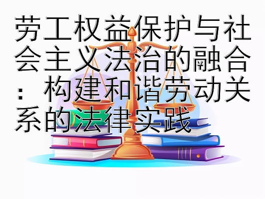 劳工权益保护与社会主义法治的融合：构建和谐劳动关系的法律实践