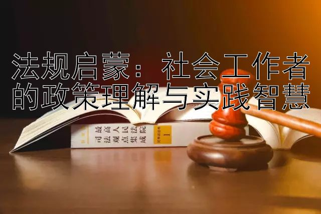 法规启蒙：社会工作者的政策理解与实践智慧