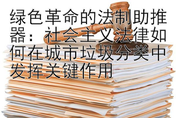 绿色革命的法制助推器：社会主义法律如何在城市垃圾分类中发挥关键作用