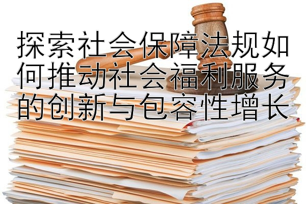 探索社会保障法规如何推动社会福利服务的创新与包容性增长