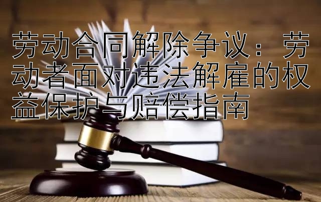 劳动合同解除争议：劳动者面对违法解雇的权益保护与赔偿指南