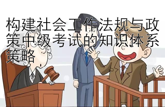 构建社会工作法规与政策中级考试的知识体系策略