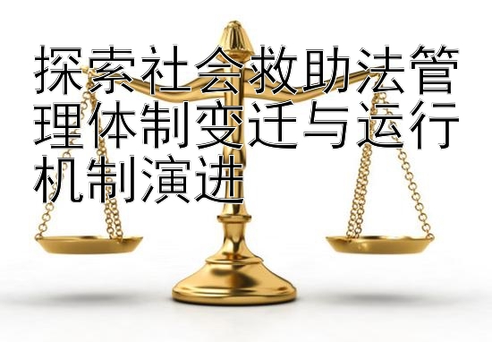 探索社会救助法管理体制变迁与运行机制演进