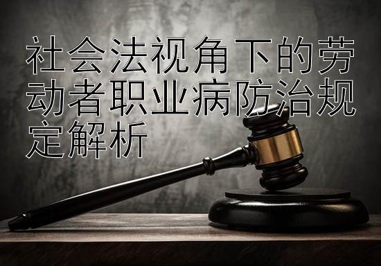 社会法视角下的劳动者职业病防治规定解析