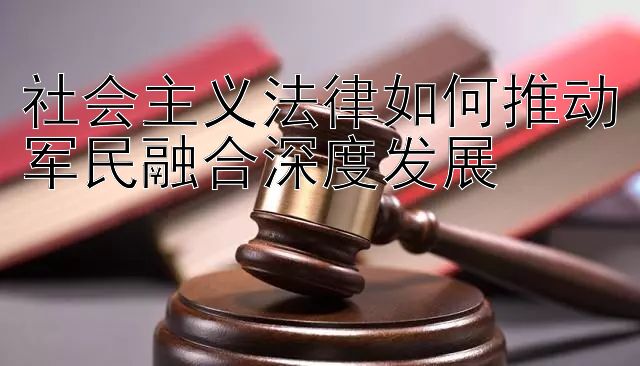 社会主义法律如何推动军民融合深度发展