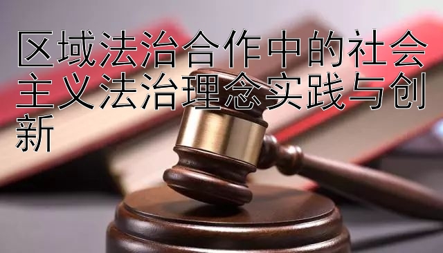 区域法治合作中的社会主义法治理念实践与创新