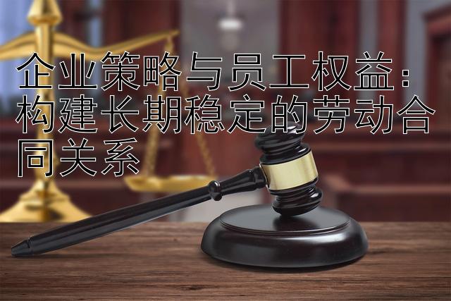 企业策略与员工权益：构建长期稳定的劳动合同关系