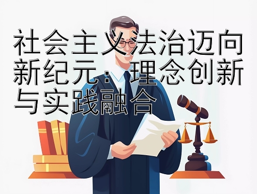 社会主义法治迈向新纪元：理念创新与实践融合