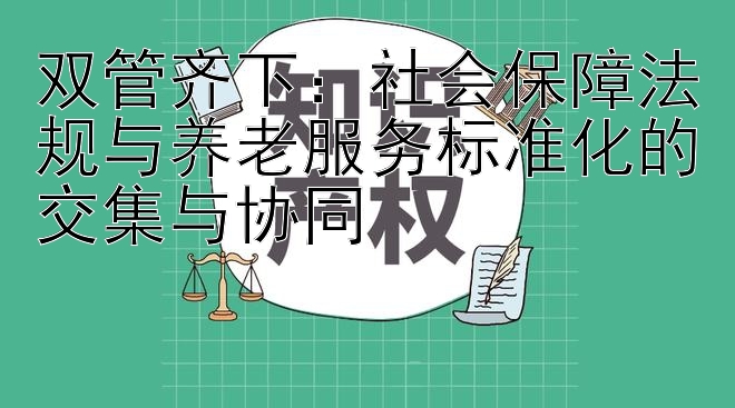 双管齐下：社会保障法规与养老服务标准化的交集与协同