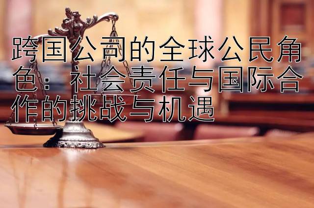 跨国公司的全球公民角色：社会责任与国际合作的挑战与机遇