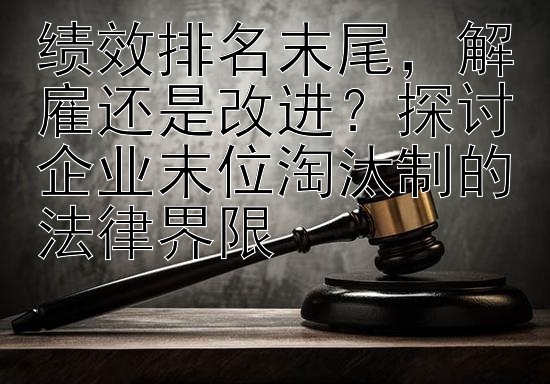 绩效排名末尾，解雇还是改进？探讨企业末位淘汰制的法律界限