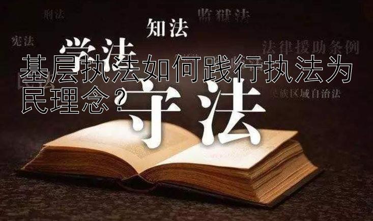 基层执法如何践行执法为民理念？