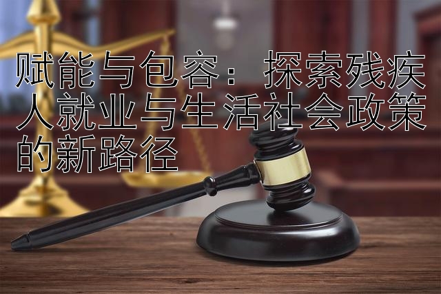 赋能与包容：探索残疾人就业与生活社会政策的新路径