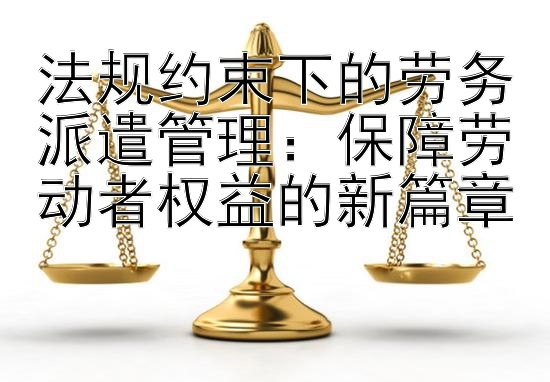 法规约束下的劳务派遣管理：保障劳动者权益的新篇章