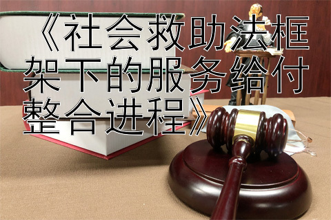 《社会救助法框架下的服务给付整合进程》