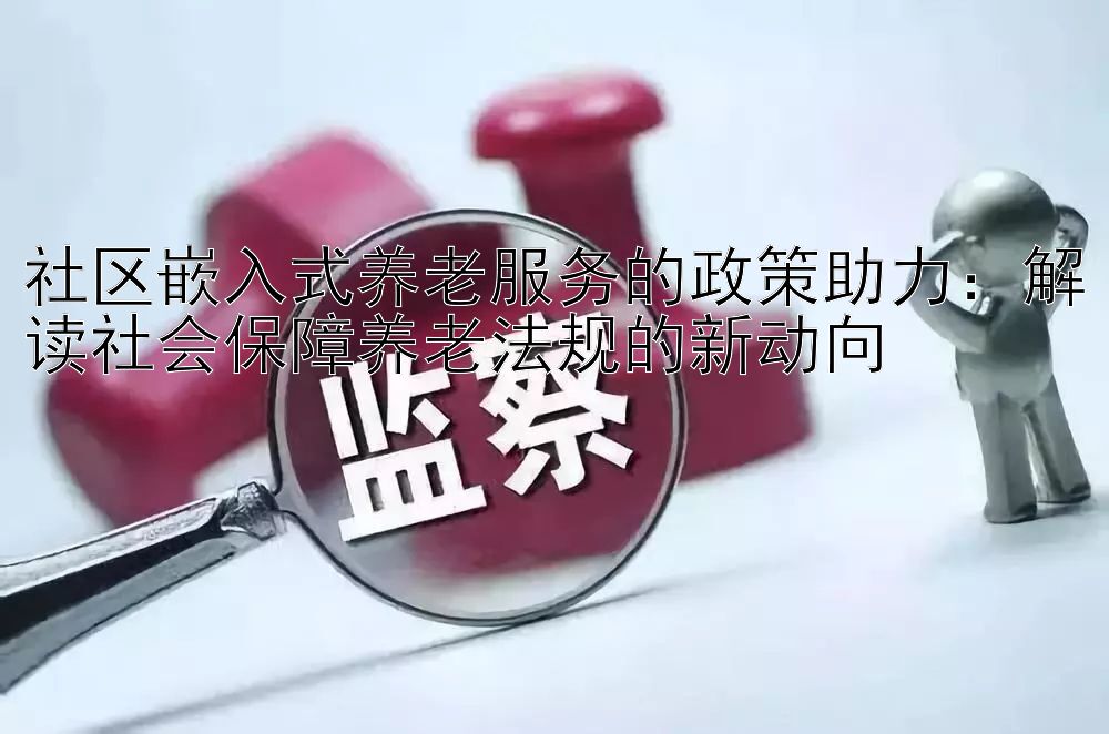 社区嵌入式养老服务的政策助力：解读社会保障养老法规的新动向